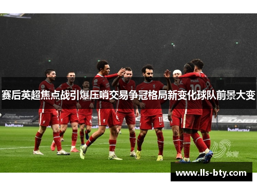 赛后英超焦点战引爆压哨交易争冠格局新变化球队前景大变 赛后英超焦点战引爆压哨交易争冠格局新变化球队前景大变