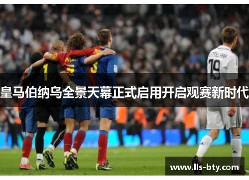 皇马伯纳乌全景天幕正式启用开启观赛新时代 皇马伯纳乌全景天幕正式启用开启观赛新时代