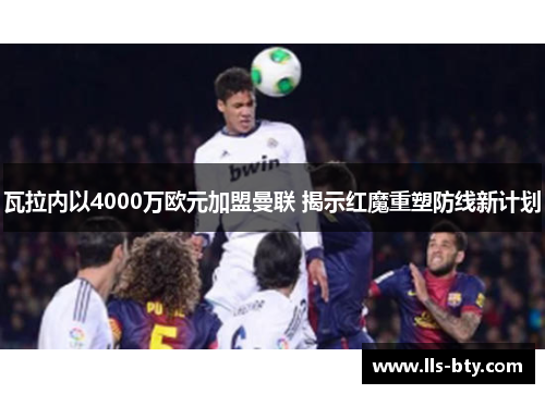 瓦拉内以4000万欧元加盟曼联 揭示红魔重塑防线新计划 瓦拉内以4000万欧元加盟曼联 揭示红魔重塑防线新计划