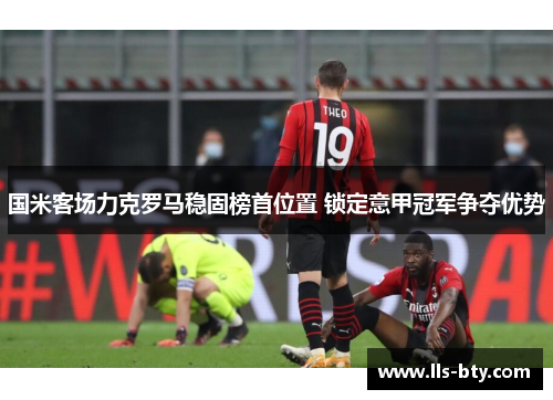 国米客场力克罗马稳固榜首位置 锁定意甲冠军争夺优势