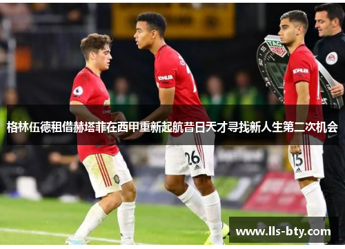 格林伍德租借赫塔菲在西甲重新起航昔日天才寻找新人生第二次机会