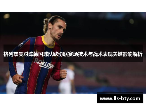格列兹曼对阵韩国球队欧协联赛场技术与战术表现关键影响解析 格列兹曼对阵韩国球队欧协联赛场技术与战术表现关键影响解析