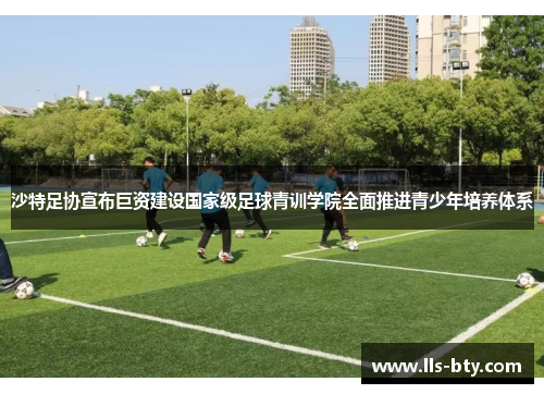 沙特足协宣布巨资建设国家级足球青训学院全面推进青少年培养体系